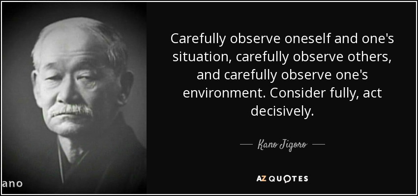 Carefully observe oneself and one's situation, carefully observe others, and carefully observe one's environment. Consider fully, act decisively. - Kano Jigoro