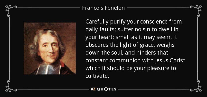 Carefully purify your conscience from daily faults; suffer no sin to dwell in your heart; small as it may seem, it obscures the light of grace, weighs down the soul, and hinders that constant communion with Jesus Christ which it should be your pleasure to cultivate. - Francois Fenelon