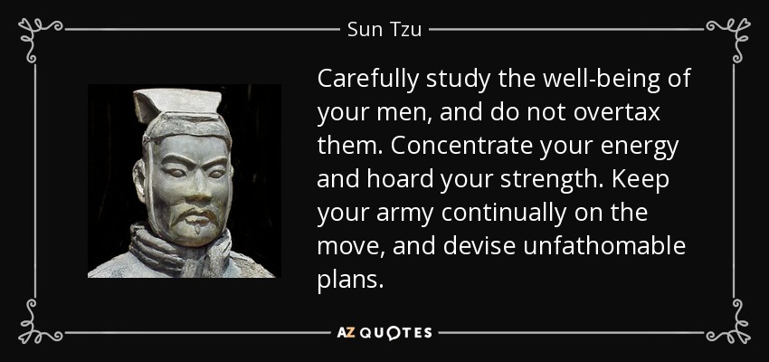 Carefully study the well-being of your men, and do not overtax them. Concentrate your energy and hoard your strength. Keep your army continually on the move, and devise unfathomable plans. - Sun Tzu