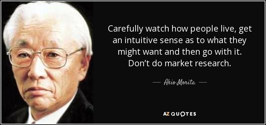 Carefully watch how people live, get an intuitive sense as to what they might want and then go with it. Don’t do market research. - Akio Morita