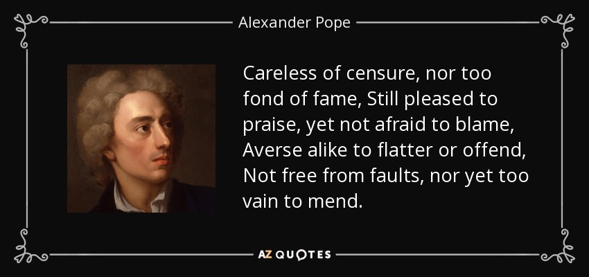 Careless of censure, nor too fond of fame, Still pleased to praise, yet not afraid to blame, Averse alike to flatter or offend, Not free from faults, nor yet too vain to mend. - Alexander Pope