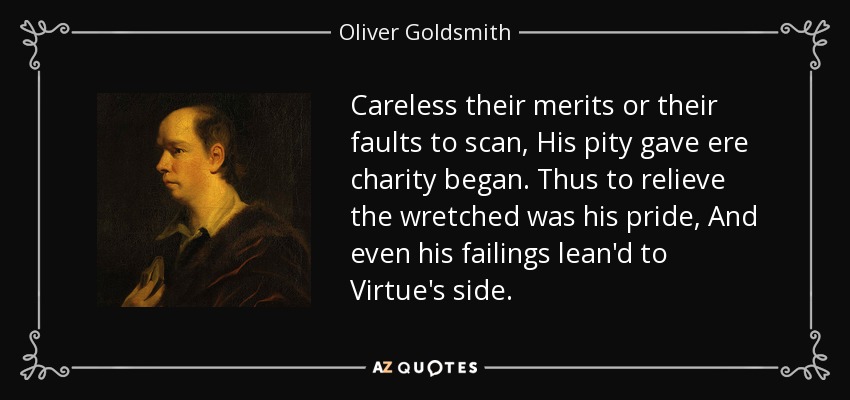 Careless their merits or their faults to scan, His pity gave ere charity began. Thus to relieve the wretched was his pride, And even his failings lean'd to Virtue's side. - Oliver Goldsmith