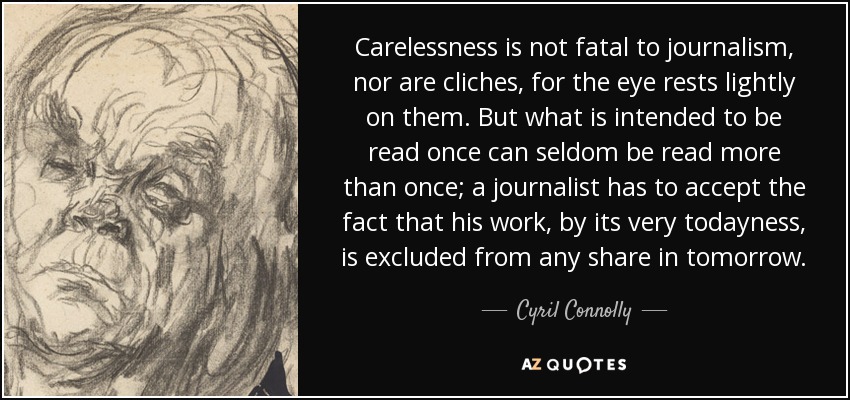 Carelessness is not fatal to journalism, nor are cliches, for the eye rests lightly on them. But what is intended to be read once can seldom be read more than once; a journalist has to accept the fact that his work, by its very todayness, is excluded from any share in tomorrow. - Cyril Connolly