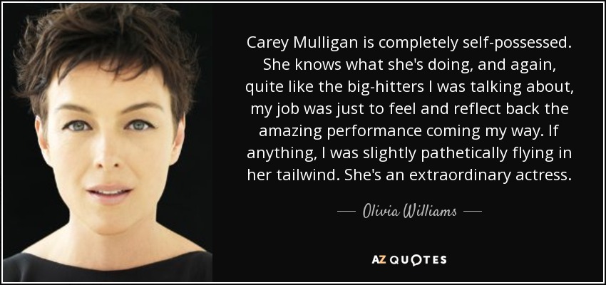 Carey Mulligan is completely self-possessed. She knows what she's doing, and again, quite like the big-hitters I was talking about, my job was just to feel and reflect back the amazing performance coming my way. If anything, I was slightly pathetically flying in her tailwind. She's an extraordinary actress. - Olivia Williams