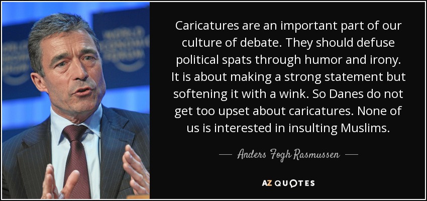 Caricatures are an important part of our culture of debate. They should defuse political spats through humor and irony. It is about making a strong statement but softening it with a wink. So Danes do not get too upset about caricatures. None of us is interested in insulting Muslims. - Anders Fogh Rasmussen