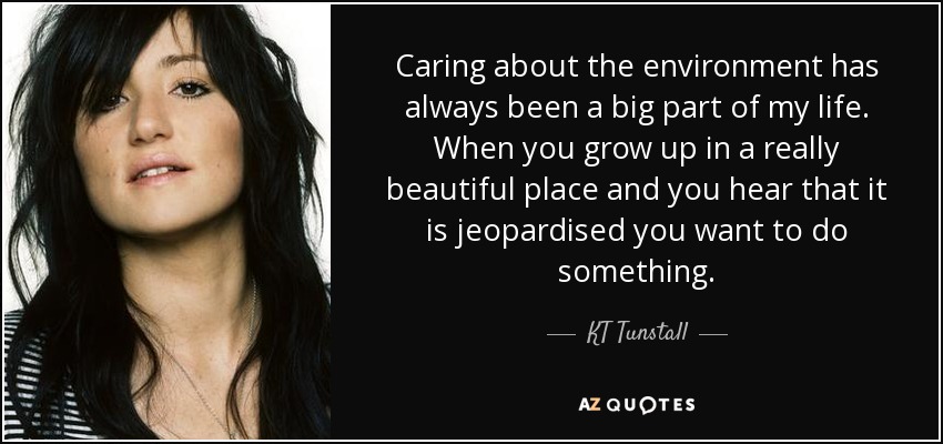 Caring about the environment has always been a big part of my life. When you grow up in a really beautiful place and you hear that it is jeopardised you want to do something. - KT Tunstall