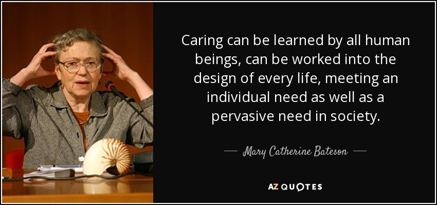 Caring can be learned by all human beings, can be worked into the design of every life, meeting an individual need as well as a pervasive need in society. - Mary Catherine Bateson