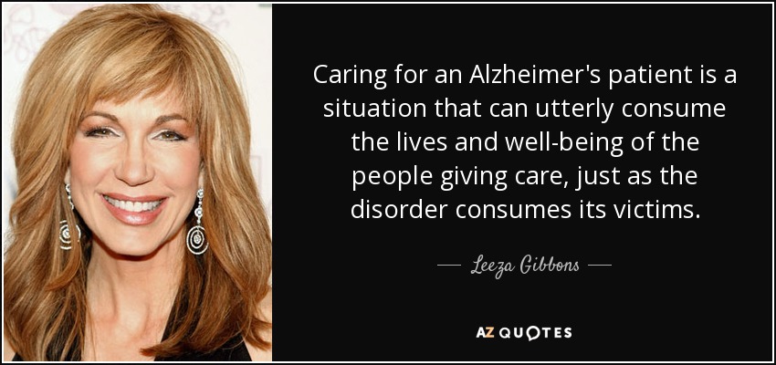 Caring for an Alzheimer's patient is a situation that can utterly consume the lives and well-being of the people giving care, just as the disorder consumes its victims. - Leeza Gibbons