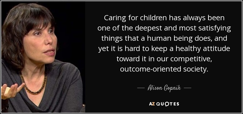 Caring for children has always been one of the deepest and most satisfying things that a human being does, and yet it is hard to keep a healthy attitude toward it in our competitive, outcome-oriented society. - Alison Gopnik