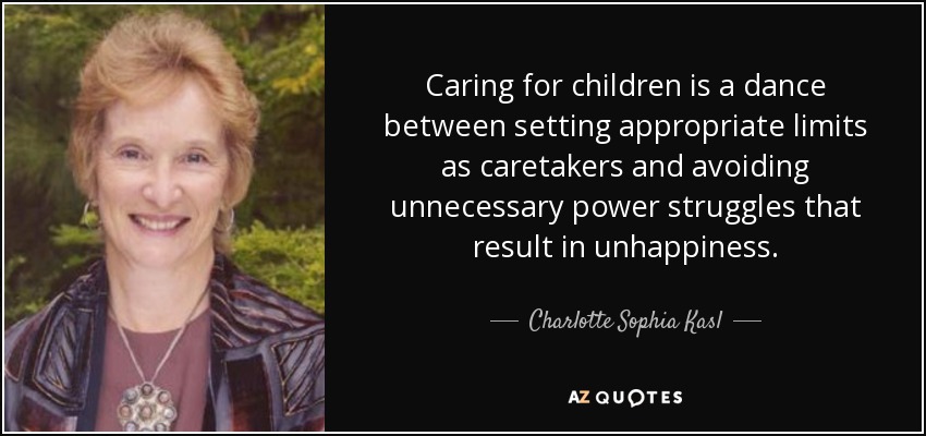 Caring for children is a dance between setting appropriate limits as caretakers and avoiding unnecessary power struggles that result in unhappiness. - Charlotte Sophia Kasl