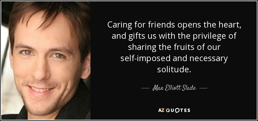 Caring for friends opens the heart, and gifts us with the privilege of sharing the fruits of our self-imposed and necessary solitude. - Max Elliott Slade