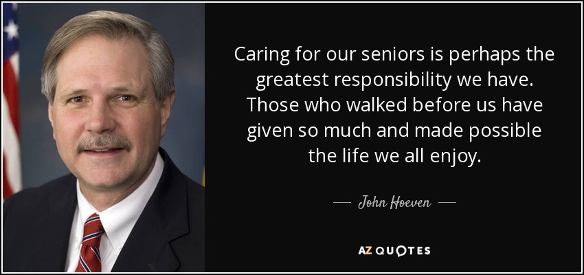 Caring for our seniors is perhaps the greatest responsibility we have. Those who walked before us have given so much and made possible the life we all enjoy. - John Hoeven