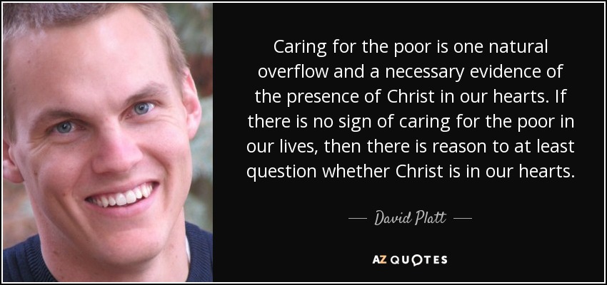 Caring for the poor is one natural overflow and a necessary evidence of the presence of Christ in our hearts. If there is no sign of caring for the poor in our lives, then there is reason to at least question whether Christ is in our hearts. - David Platt