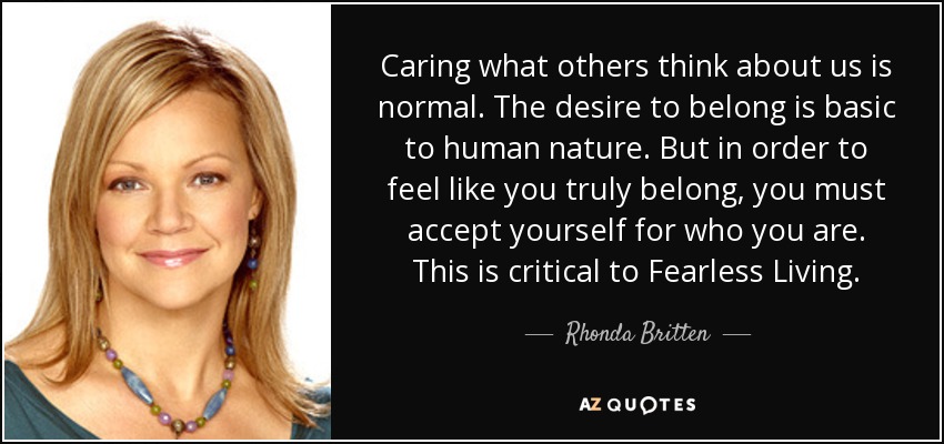 Caring what others think about us is normal. The desire to belong is basic to human nature. But in order to feel like you truly belong, you must accept yourself for who you are. This is critical to Fearless Living. - Rhonda Britten