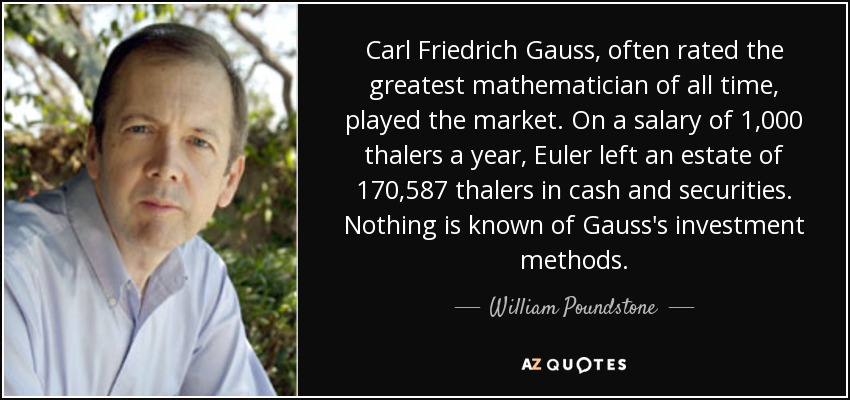 Carl Friedrich Gauss, often rated the greatest mathematician of all time, played the market. On a salary of 1,000 thalers a year, Euler left an estate of 170,587 thalers in cash and securities. Nothing is known of Gauss's investment methods. - William Poundstone