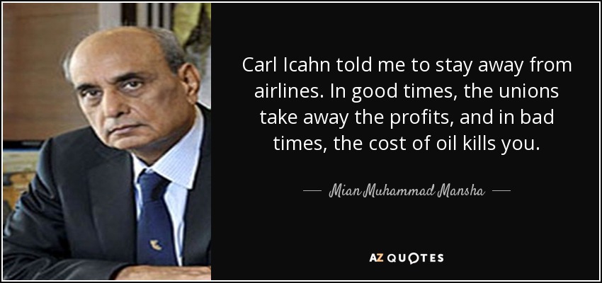 Carl Icahn told me to stay away from airlines. In good times, the unions take away the profits, and in bad times, the cost of oil kills you. - Mian Muhammad Mansha