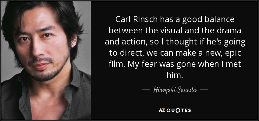 Carl Rinsch has a good balance between the visual and the drama and action, so I thought if he's going to direct, we can make a new, epic film. My fear was gone when I met him. - Hiroyuki Sanada