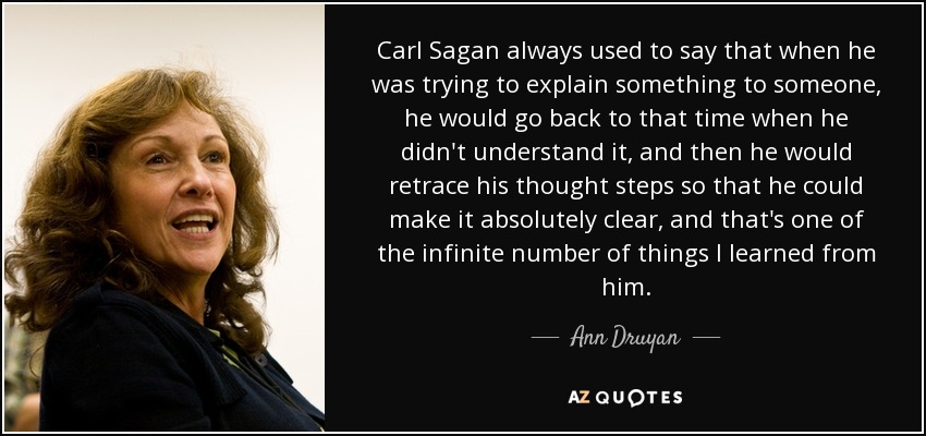 Carl Sagan always used to say that when he was trying to explain something to someone, he would go back to that time when he didn't understand it, and then he would retrace his thought steps so that he could make it absolutely clear, and that's one of the infinite number of things I learned from him. - Ann Druyan
