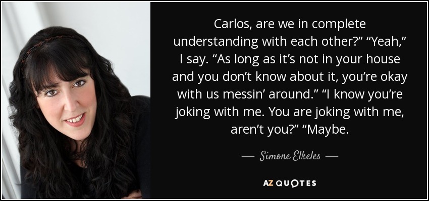 Carlos, are we in complete understanding with each other?” “Yeah,” I say. “As long as it’s not in your house and you don’t know about it, you’re okay with us messin’ around.” “I know you’re joking with me. You are joking with me, aren’t you?” “Maybe. - Simone Elkeles