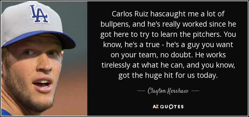 Carlos Ruiz hascaught me a lot of bullpens, and he's really worked since he got here to try to learn the pitchers. You know, he's a true - he's a guy you want on your team, no doubt. He works tirelessly at what he can, and you know, got the huge hit for us today. - Clayton Kershaw
