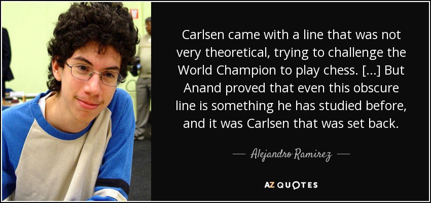 Carlsen came with a line that was not very theoretical, trying to challenge the World Champion to play chess. [...] But Anand proved that even this obscure line is something he has studied before, and it was Carlsen that was set back. - Alejandro Ramirez