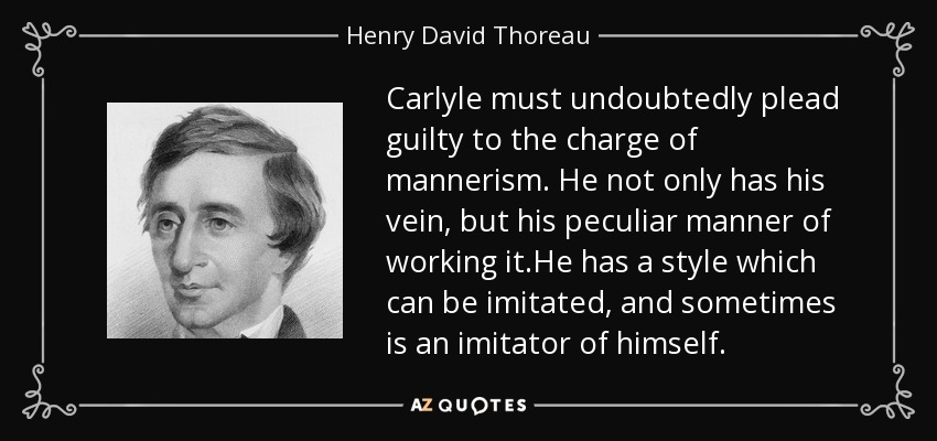 Carlyle must undoubtedly plead guilty to the charge of mannerism. He not only has his vein, but his peculiar manner of working it.He has a style which can be imitated, and sometimes is an imitator of himself. - Henry David Thoreau