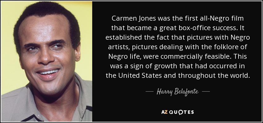 Carmen Jones was the first all-Negro film that became a great box-office success. It established the fact that pictures with Negro artists, pictures dealing with the folklore of Negro life, were commercially feasible. This was a sign of growth that had occurred in the United States and throughout the world. - Harry Belafonte