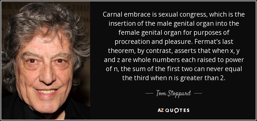 Carnal embrace is sexual congress, which is the insertion of the male genital organ into the female genital organ for purposes of procreation and pleasure. Fermat’s last theorem, by contrast, asserts that when x, y and z are whole numbers each raised to power of n, the sum of the first two can never equal the third when n is greater than 2. - Tom Stoppard