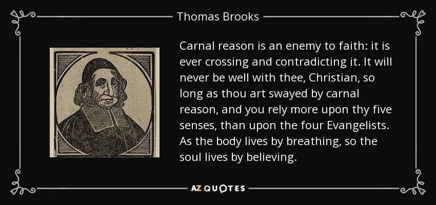 Carnal reason is an enemy to faith: it is ever crossing and contradicting it. It will never be well with thee, Christian, so long as thou art swayed by carnal reason, and you rely more upon thy five senses, than upon the four Evangelists. As the body lives by breathing, so the soul lives by believing. - Thomas Brooks