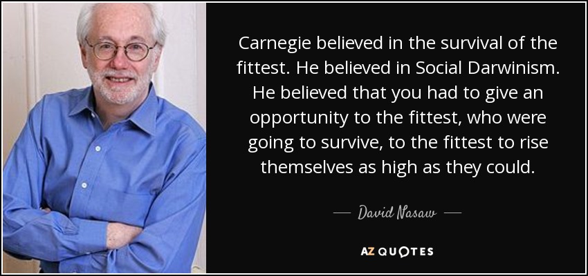 Carnegie believed in the survival of the fittest. He believed in Social Darwinism. He believed that you had to give an opportunity to the fittest, who were going to survive, to the fittest to rise themselves as high as they could. - David Nasaw