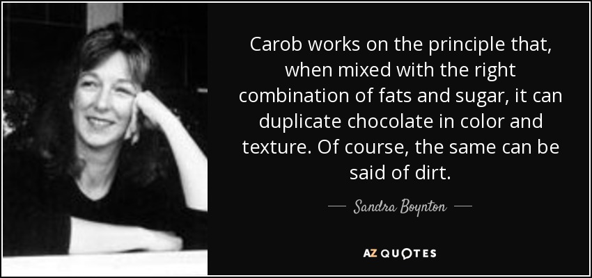 Carob works on the principle that, when mixed with the right combination of fats and sugar, it can duplicate chocolate in color and texture. Of course, the same can be said of dirt. - Sandra Boynton
