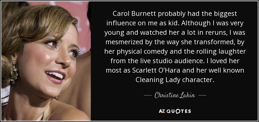 Carol Burnett probably had the biggest influence on me as kid. Although I was very young and watched her a lot in reruns, I was mesmerized by the way she transformed, by her physical comedy and the rolling laughter from the live studio audience. I loved her most as Scarlett O'Hara and her well known Cleaning Lady character. - Christine Lakin