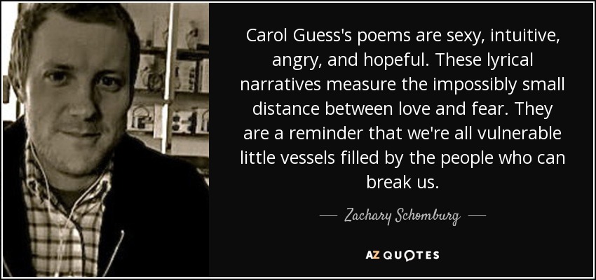 Carol Guess's poems are sexy, intuitive, angry, and hopeful. These lyrical narratives measure the impossibly small distance between love and fear. They are a reminder that we're all vulnerable little vessels filled by the people who can break us. - Zachary Schomburg