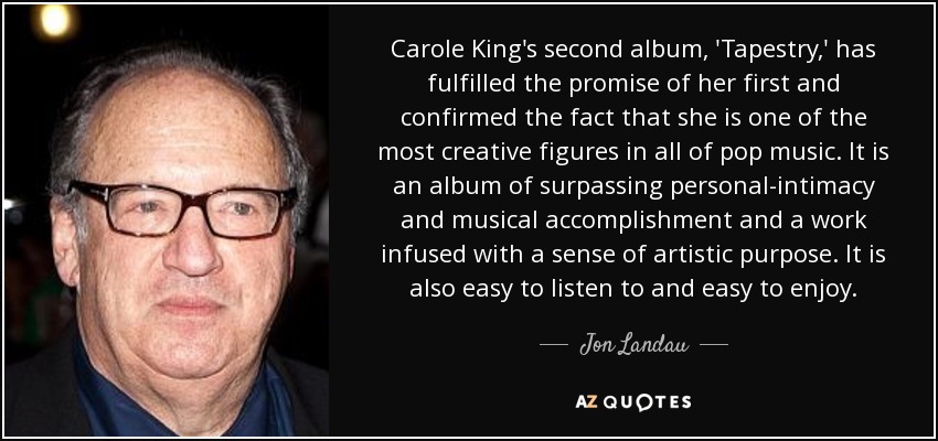 Carole King's second album, 'Tapestry,' has fulfilled the promise of her first and confirmed the fact that she is one of the most creative figures in all of pop music. It is an album of surpassing personal-intimacy and musical accomplishment and a work infused with a sense of artistic purpose. It is also easy to listen to and easy to enjoy. - Jon Landau