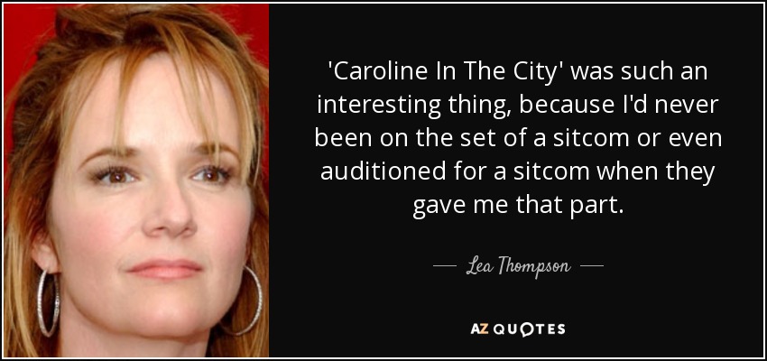 'Caroline In The City' was such an interesting thing, because I'd never been on the set of a sitcom or even auditioned for a sitcom when they gave me that part. - Lea Thompson