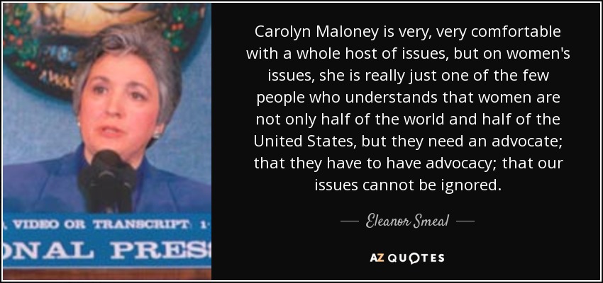 Carolyn Maloney is very, very comfortable with a whole host of issues, but on women's issues, she is really just one of the few people who understands that women are not only half of the world and half of the United States, but they need an advocate; that they have to have advocacy; that our issues cannot be ignored. - Eleanor Smeal