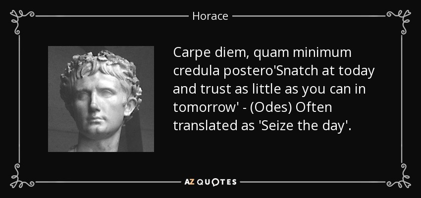 Carpe diem, quam minimum credula postero'Snatch at today and trust as little as you can in tomorrow' - (Odes) Often translated as 'Seize the day'. - Horace