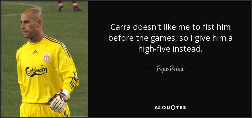 Carra doesn't like me to fist him before the games, so I give him a high-five instead. - Pepe Reina