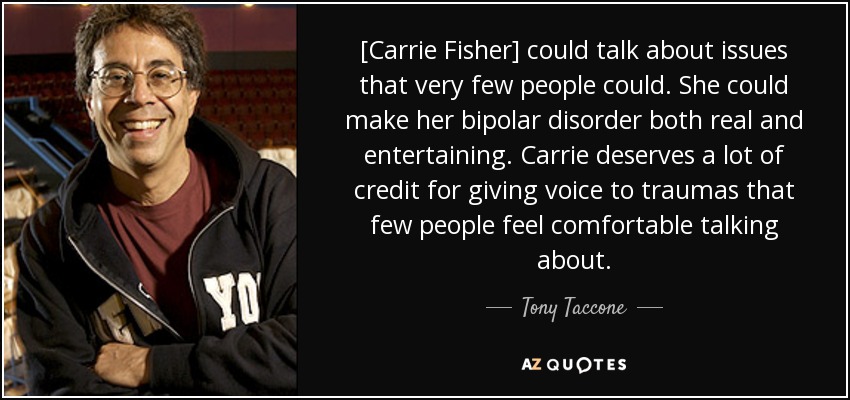 [Carrie Fisher] could talk about issues that very few people could. She could make her bipolar disorder both real and entertaining. Carrie deserves a lot of credit for giving voice to traumas that few people feel comfortable talking about. - Tony Taccone