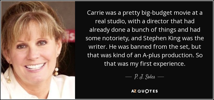 Carrie was a pretty big-budget movie at a real studio, with a director that had already done a bunch of things and had some notoriety, and Stephen King was the writer. He was banned from the set, but that was kind of an A-plus production. So that was my first experience. - P. J. Soles