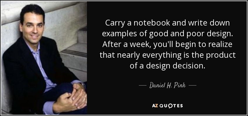 Carry a notebook and write down examples of good and poor design. After a week, you'll begin to realize that nearly everything is the product of a design decision. - Daniel H. Pink