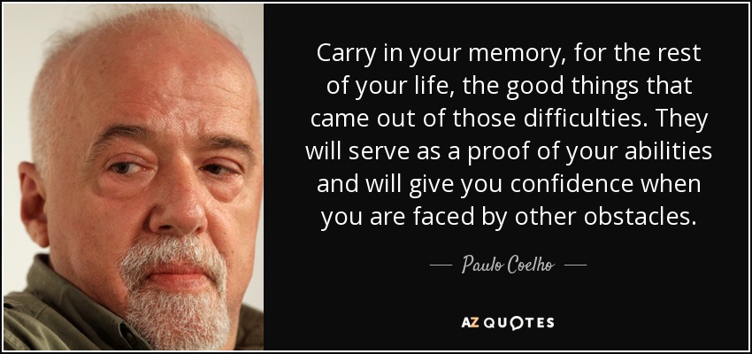 Carry in your memory, for the rest of your life, the good things that came out of those difficulties. They will serve as a proof of your abilities and will give you confidence when you are faced by other obstacles. - Paulo Coelho