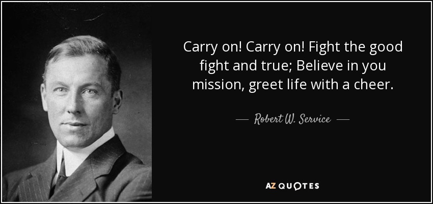 Carry on! Carry on! Fight the good fight and true; Believe in you mission, greet life with a cheer. - Robert W. Service