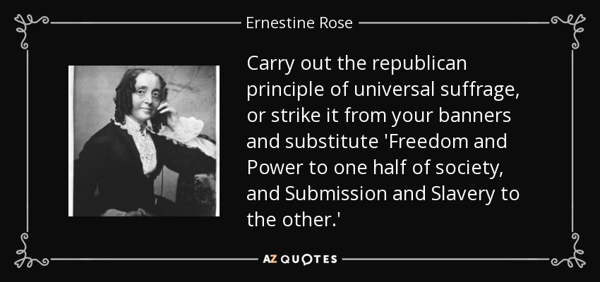 Carry out the republican principle of universal suffrage, or strike it from your banners and substitute 'Freedom and Power to one half of society, and Submission and Slavery to the other.' - Ernestine Rose