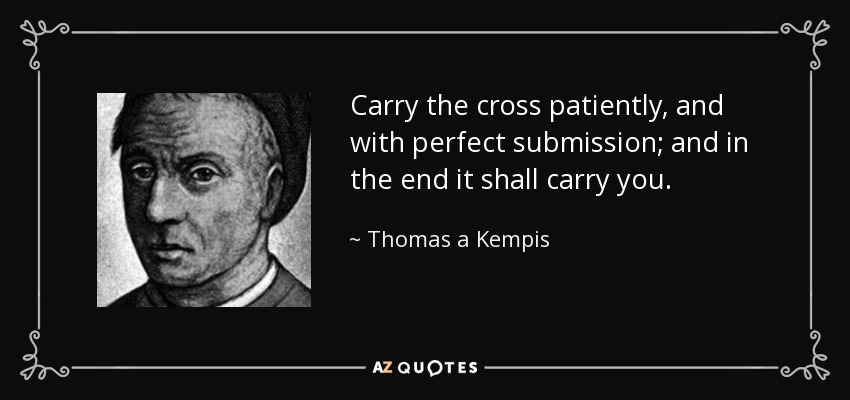 Carry the cross patiently, and with perfect submission; and in the end it shall carry you. - Thomas a Kempis