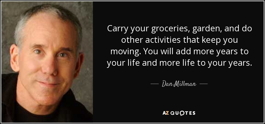 Carry your groceries, garden, and do other activities that keep you moving. You will add more years to your life and more life to your years. - Dan Millman