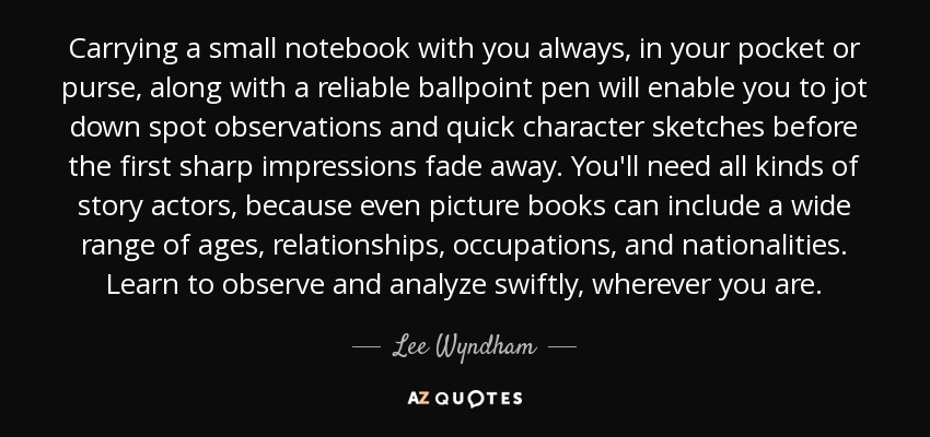 Carrying a small notebook with you always, in your pocket or purse, along with a reliable ballpoint pen will enable you to jot down spot observations and quick character sketches before the first sharp impressions fade away. You'll need all kinds of story actors, because even picture books can include a wide range of ages, relationships, occupations, and nationalities. Learn to observe and analyze swiftly, wherever you are. - Lee Wyndham