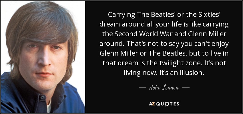 Carrying The Beatles' or the Sixties' dream around all your life is like carrying the Second World War and Glenn Miller around. That's not to say you can't enjoy Glenn Miller or The Beatles, but to live in that dream is the twilight zone. It's not living now. It's an illusion. - John Lennon