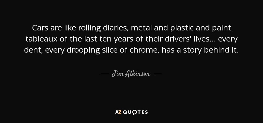 Cars are like rolling diaries, metal and plastic and paint tableaux of the last ten years of their drivers' lives ... every dent, every drooping slice of chrome, has a story behind it. - Jim Atkinson