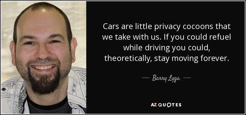 Cars are little privacy cocoons that we take with us. If you could refuel while driving you could, theoretically, stay moving forever. - Barry Lyga